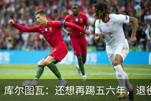 库尔图瓦：还想再踢五六年，退役后不想当主教练因为这让人老得快